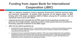 Funding from Japan Bank for International 
Cooperation (JBIC) 
 JBIC is a statutory mandate to conduct Japanese Government’s external economic policy 
and economic cooperation. At present India accounts for the largest portion of JBIC 
funding (with 6.5% share constituting US$13.2 Billion) among the 27 countries, with an 
overall loan size of US $ 184.4 Billion. 
 Japanese government indicated that JETRO would be the supporting consultant and 
would act as a bridge between Japanese investors, Indian government and consultant for 
Promoting Japanese investment to the DMIC region. 
 JBIC has two distinct operations as 
 International Finance Operations (IFO) : Lends directly to borrowers or via financial intermediaries primarily 
to finance to promote Japanese exports, imports and economic activities overseas and the stability of 
international financial order and 
 Overseas Economic Cooperation Operations (OECO) :YEN Loans make development funds available to 
developing countries at low interest rates and with long repayment periods. These loans provide funds to 
develop and improve the economic and social infrastructure necessary to support self-help efforts and 
sustainable economic development for developing countries. 
 
