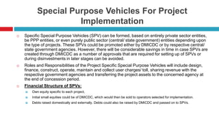 Special Purpose Vehicles For Project 
Implementation 
 Specific Special Purpose Vehicles (SPV) can be formed, based on entirely private sector entities, 
be PPP entities, or even purely public sector (central/ state government) entities depending upon 
the type of projects. These SPVs could be promoted either by DMICDC or by respective central/ 
state government agencies. However, there will be considerable savings in time in case SPVs are 
created through DMICDC as a number of approvals that are required for setting up of SPVs or 
during disinvestments in later stages can be avoided. 
 Roles and Responsibilities of the Project Specific Special Purpose Vehicles will include design, 
finance, construct, operate, maintain and collect user charges/ toll, sharing revenue with the 
respective government agencies and transferring the project assets to the concerned agency at 
the end of concession period. 
 Financial Structure of SPVs: 
 Own equity specific to each project, 
 Initial small equities could be of DMICDC, which would then be sold to operators selected for implementation. 
 Debts raised domestically and externally. Debts could also be raised by DMICDC and passed on to SPVs. 
 