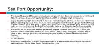 Sea Port Opportunity: 
 The states of Gujarat and Maharashtra, being located along the Western Coast, have a coast line of 1600km and 
720km length respectively, which together constitute about 31% of total coast length of the country. 
 Gujarat has one major port at Kandla and 40 minor and intermediate ports. Of which, 21 minor and intermediate 
ports are operating at present. These minor and intermediate ports are divided into ten groups viz. Mandvi Group 
(3 ports), Navlakhi group, Bedi group (4 ports), Okha group/ Rupen Beyt, Porbandar group, Veraval group (5 
ports), Pipavav Group (3 ports), Bhavnagar Group (2 ports), Bharuch group (3 ports), Magdalla group (8 ports). 
 Maharashtra has two major ports of the country, Mumbai Port and Jawaharlal Nehru Port, and 48 minor ports. 
The minor ports of Maharashtra fall into 5 groups viz. Bandra Group (9 ports), Mora group (11 ports), Rajpuri 
group (9 ports), Ratnagiri group (11 ports) and Vengurla group (8 ports). At present only 8 minor ports are 
operating 
 FUTURE PLANS 
 Maharashtra has identified other sites for the development of all weather Greenfield ports under five different 
locational groups - Bandra, Mora, Rajpuri, Ratnagiri and Vengurla. 
 