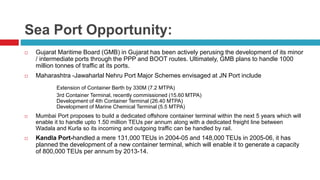 Sea Port Opportunity: 
 Gujarat Maritime Board (GMB) in Gujarat has been actively perusing the development of its minor 
/ intermediate ports through the PPP and BOOT routes. Ultimately, GMB plans to handle 1000 
million tonnes of traffic at its ports. 
 Maharashtra -Jawaharlal Nehru Port Major Schemes envisaged at JN Port include 
Extension of Container Berth by 330M (7.2 MTPA) 
3rd Container Terminal, recently commissioned (15.60 MTPA) 
Development of 4th Container Terminal (26.40 MTPA) 
Development of Marine Chemical Terminal (5.5 MTPA) 
 Mumbai Port proposes to build a dedicated offshore container terminal within the next 5 years which will 
enable it to handle upto 1.50 million TEUs per annum along with a dedicated freight line between 
Wadala and Kurla so its incoming and outgoing traffic can be handled by rail. 
 Kandla Port-handled a mere 131,000 TEUs in 2004-05 and 148,000 TEUs in 2005-06, it has 
planned the development of a new container terminal, which will enable it to generate a capacity 
of 800,000 TEUs per annum by 2013-14. 
 