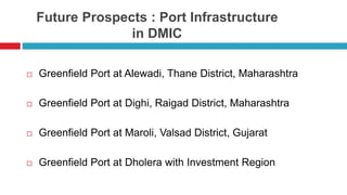 Future Prospects : Port Infrastructure 
in DMIC 
 Greenfield Port at Alewadi, Thane District, Maharashtra 
 Greenfield Port at Dighi, Raigad District, Maharashtra 
 Greenfield Port at Maroli, Valsad District, Gujarat 
 Greenfield Port at Dholera with Investment Region 
 