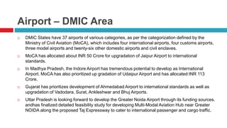 Airport – DMIC Area 
 DMIC States have 37 airports of various categories, as per the categorization defined by the 
Ministry of Civil Aviation (MoCA), which includes four international airports, four customs airports, 
three model airports and twenty-six other domestic airports and civil enclaves. 
 MoCA has allocated about INR 50 Crore for upgradation of Jaipur Airport to international 
standards. 
 In Madhya Pradesh, the Indore Airport has tremendous potential to develop as International 
Airport. MoCA has also prioritized up gradation of Udaipur Airport and has allocated INR 113 
Crore. 
 Gujarat has prioritizes development of Ahmedabad Airport to international standards as well as 
upgradation of Vadodara, Surat, Ankleshwar and Bhuj Airports. 
 Uttar Pradesh is looking forward to develop the Greater Noida Airport through its funding sources. 
andhas finalized detailed feasibility study for developing Multi-Modal Aviation Hub near Greater 
NOIDA along the proposed Taj Expressway to cater to international passenger and cargo traffic. 
 