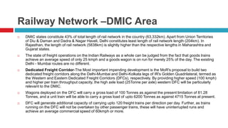 Railway Network –DMIC Area 
 DMIC states constitute 43% of total length of rail network in the country (63,332km). Apart from Union Territories 
of Diu & Daman and Dadra & Nagar Haveli, Delhi constitutes least length of rail network length (204km). In 
Rajasthan, the length of rail network (5838km) is slightly higher than the respective lengths in Maharashtra and 
Gujarat states. 
 The state of freight operations on the Indian Railways as a whole can be judged from the fact that goods trains 
achieve an average speed of only 25 kmph and a goods wagon is on run for merely 25% of the day. The existing 
Delhi - Mumbai routes are no different. 
 Dedicated Freight Corridor-The Most important impending development is the MoR's proposal to build two 
dedicated freight corridors along the Delhi-Mumbai and Delhi-Kolkata legs of IR's Golden Quadrilateral, termed as 
the Western and Eastern Dedicated Freight Corridors (DFCs), respectively. By providing higher speed (100 kmph) 
and higher per train throughput capacity, the high axle load (25Tonne per axle) western DFC will be particularly 
relevant to the DMIC. 
 Wagons deployed on the DFC will carry a gross load of 100 Tonnes as against the present limitation of 81.28 
Tonnes, and a unit train will be able to carry a gross load of upto 6200 Tonnes as against 4715 Tonnes at present. 
 DFC will generate additional capacity of carrying upto 120 freight trains per direction per day. Further, as trains 
running on the DFC will not be overtaken by other passenger trains, these will have uninterrupted runs and 
achieve an average commercial speed of 60kmph or more. 
 