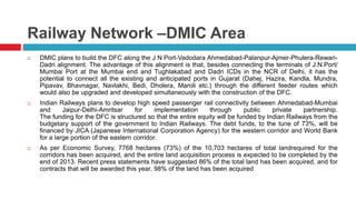 Railway Network –DMIC Area 
 DMIC plans to build the DFC along the J N Port-Vadodara Ahmedabad-Palanpur-Ajmer-Phulera-Rewari- 
Dadri alignment. The advantage of this alignment is that, besides connecting the terminals of J.N.Port/ 
Mumbai Port at the Mumbai end and Tughlakabad and Dadri ICDs in the NCR of Delhi, it has the 
potential to connect all the existing and anticipated ports in Gujarat (Dahej, Hazira, Kandla, Mundra, 
Pipavav, Bhavnagar, Navlakhi, Bedi, Dholera, Maroli etc.) through the different feeder routes which 
would also be upgraded and developed simultaneously with the construction of the DFC. 
 Indian Railways plans to develop high speed passenger rail connectivity between Ahmedabad-Mumbai 
and Jaipur-Delhi-Amritsar for implementation through public private partnership. 
The funding for the DFC is structured so that the entire equity will be funded by Indian Railways from the 
budgetary support of the government to Indian Railways. The debt funds, to the tune of 73%, will be 
financed by JICA (Japanese International Corporation Agency) for the western corridor and World Bank 
for a large portion of the eastern corridor. 
 As per Economic Survey, 7768 hectares (73%) of the 10,703 hectares of total landrequired for the 
corridors has been acquired, and the entire land acquisition process is expected to be completed by the 
end of 2013. Recent press statements have suggested 86% of the total land has been acquired, and for 
contracts that will be awarded this year, 98% of the land has been acquired 
 