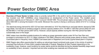 Power Sector DMIC Area 
 Overview of Power Sector in India -India is currently ranked fifth in the world in terms of total energy consumption and 
has invested over INR 1,000Billion since independence on development of the Power sector. The installed power 
generation capacity as on February 01, 2007 is around 128,581 MW. The annual per capita consumption of the country, at 
about 606 kWh is among the lowest in the world. Moreover the country is facing a continuous deficit of 8-10 % in energy 
terms. 
 The electrical energy demand for 2021-22 has been estimated as 1915 Tera Watt Hours and peak electric demand of 298 
Giga Watts. GoI had set an ambitious target to achieve capacity addition of 41,110 MW in 10th Plan period (2002-07) and 
60,000 MW in 11th Plan period (2007-2012). However, actual capacity addition during the 10th Plan period has fallen 
substantially short of the target. 
 DMIC states have identified suitable locations for setting up power generation plants under XI Five Year Plan and 
envisage to commission by 2011-12. Major initiatives in the DMIC influence area include power plants at Hissar (1200MW 
Coal based plant in Haryana), Kota (195MW Coal based plant in Rajasthan) and Surat (Lignite based plant in Gujarat). 
 DMIC Region also offers opportunities for setting up natural gas based combined cycle power in the vicinity of existing / 
proposed Gas Authority of India (GAIL) pipeline especially in Gujarat, Rajasthan & Uttar Pradesh depending on the 
availability of gas. However, exact locations for power plants would be identified during the detailed feasibility stage based 
on availability of land, domestic / imported fuel and other enabling raw materials and infrastructure. 
 
 