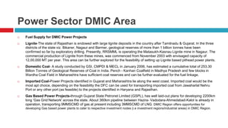Power Sector DMIC Area 
 Fuel Supply for DMIC Power Projects 
 Lignite-The state of Rajasthan is endowed with large lignite deposits in the country after Tamilnadu & Gujarat. In the three 
districts of the state viz. Bikaner, Nagaur and Barmer, geological reserves of more than 1 billion tonnes have been 
confirmed so far by exploratory drilling. Presently, RRSMML is operating the Matasukh-Kasnau Lignite mine in Nagaur. The 
commercial production of Lignite from these mines, was commenced from November 2003 with envisaged capacity of 
12,00,000 MT per year. This area can be further explored for the feasibility of setting up Lignite based pithead power plants. 
 Domestic Coal- A study conducted by GSI, CMPDI & MECL in January 2006, has estimated a cumulative total of 253.30 
Billion Tonnes of Geological Reserves of Coal in India. Pench - Kanhan Coalfield in Madhya Pradesh and few blocks in 
Wardha Coal Field in Maharashtra have sufficient coal reserves and can be further evaluated for the fuel linkage. 
 Imported Coal-Power Projects identified in Gujarat and Maharashtra lie along the west coast. Imported coal would be the 
most apt choice, depending on the feasibility the DFC can be used for transporting imported coal from Jawaharlal Nehru 
Port or any other port (as feasible) to the projects identified in Haryana and Rajasthan. 
 Gas Based Power Projects-through Gujarat State Petronet Limited (GSPL), has well laid-out plans for developing 2200km 
long 'Gas Grid Network' across the state. About 360km pipeline between Hazira- Vadodara-Ahmedabad-Kalol is already in 
operation, transporting 9MMSCMD of gas at present including 3MMSCMD of LNG. DMIC Region offers opportunities for 
developing Gas based power plants to cater to respective investment nodes (i.e investment regions/industrial areas) in DMIC Region. 
 