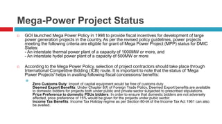Mega-Power Project Status 
 GOI launched Mega Power Policy in 1998 to provide fiscal incentives for development of large 
power generation projects in the country. As per the revised policy guidelines, power projects 
meeting the following criteria are eligible for grant of Mega Power Project (MPP) status for DMIC 
States: 
- An interstate thermal power plant of a capacity of 1000MW or more, and 
- An interstate hydel power plant of a capacity of 500MW or more 
 According to the Mega Power Policy, selection of project contractors should take place through 
International Competitive Bidding (ICB) route. It is important to note that the status of 'Mega 
Power Projects' helps in availing following fiscal concessions/ benefits: 
 
Zero Customs Duty: Import of capital equipment would be free of customs duty 
Deemed Export Benefits: Under Chapter 8(f) of Foreign Trade Policy, Deemed Export benefits are available 
to domestic bidders for projects both under public and private sector subjected to prescribed stipulations. 
Price Preference to domestic PSUs bidders: In order to ensure that domestic bidders are not adversely 
affected, price preference of 15% would be given for the projects under pubic sector. 
Income Tax Benefits: Income Tax Holiday regime as per Section 80-IA of the Income Tax Act 1961 can also 
be availed. 
 