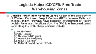 Logistic Hubs/ ICD/CFS/ Free Trade 
Warehousing Zones 
 Logistic Parks/ Transhipments Zones As part of the development 
of Western Dedicated Freight Corridor (DFC) between Delhi and 
Mumbai, Indian Railways have proposed development of Freight 
Logistic Parks at six locations along the DFC to enhance rail based 
traffic along the DFC. These locations include: 
 
(i) Navi Mumbai 
(ii) Vapi (Gujarat) 
(iii) Ahmedabad (Gujarat) 
(iv) Gandhidham (Gujarat) 
(v) Jaipur (Rajasthan) 
(vi) National Capital Region of Delhi 
 