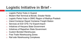 Logistic Initiative in Brief - 
 Logistic Parks/ Hubs in Gujarat 
 Modern Rail Terminal at Boraki, Greater Noida 
 Logistic Parks/ Hubs in DMIC Region of Madhya Pradesh 
 Inland Container Depot/ Container Freight Station 
 Services at ICD/ CFS- For Export-Import 
 Initiatives of Haryana State Government 
 Initiatives of Rajasthan State Government 
 Custom Bonded Warehouses 
 Free Trade Warehousing Zones 
 Rail side Warehousing Complexes 
 
