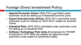 Foreign Direct Investment Policy 
 Special Economic Zones-100% FDI is permitted under 
automatic route for setting up of Special Economic Zone. 
 Export Oriented Units (EOUs)-100% FDI is permitted under 
automatic route for setting up 100% EOU, subject to sectorial 
norms. 
 Industrial Park-100% FDI is permitted under automatic route 
for setting up of Industrial Park. 
 Software Technology Park Units-All proposals for FDI/NRI 
investment in STP Units are eligible for approval under 
automatic route subject to parameters listed. 
 