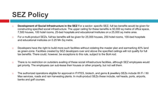 SEZ Policy 
 Development of Social Infrastructure in the SEZ For a sector- specific SEZ, full tax benefits would be given for 
constructing specified social infrastructure. The upper ceiling for these benefits is 50,000 sq metre of office space, 
7,500 houses, 100 hotel rooms, 25-bed hospitals and educational Institutes on a 25,000 sq metre area. 
 For a multi-product SEZs, full tax benefits will be given for 25,000 houses, 250 hotel rooms, 100-bed hospitals 
and educational institutes on 0.25 Mn Sq metre. 
 Developers have the right to build more such facilities without violating the master plan and earmarking 40% land 
as green-zone. Facilities created by SEZ developers over and above the specified ceilings will not qualify for full 
tax benefits. There could, however, be exceptions to this rule, subject to the BoA nod. 
 There is no restriction on outsiders availing of these social infrastructure facilities, although SEZ employees would 
get priority. The employees can sub-lease their houses or other property, but not sell them. 
 The authorized operations eligible for approval in IT/ITES, biotech, and gems & jewellery SEZs include Wi Fi / Wi 
Max services, roads and rain harvesting plants. In multi-product SEZs these include, rail heads, ports, airports, 
banks and golf courses. 
 