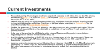 Current Investments 
 Financial structuring of Asia’s largest desalination project with a capacity of 336 million litres per day. This is being 
established by Hitachi Ltd of Japan and Hyflux Ltd of Singapore. Dahej SEZ Ltd had signed a water purchase 
agreement (WPA) to buy water. 
 DMICDC has also structured a gas-generated power supply project with advanced Japanese technology based 
on imported LNG (liquefied natural gas). The project in Manesar is being established by Toshiba Corp. and the 
one in Neemrana by the Kansai Electric Power Co. 
 Dholera, the government of Gujarat has adopted a town planning process with community participation. This has 
been extremely successful and we have been able to pool almost 540 sq. km of land through six different town 
planning schemes. 
 In the case of Maharashtra, the MIDC (Maharashtra Industrial Development Corporation) has undertaken 
negotiated purchase with land owners under the MIDC Act. 
 In addition to the revolving fund of Rs.18,500 crore from the government of India, the government of Japan has 
provided $4.5 billion through JICA (Japan International Cooperation Agency) and JBIC (Japan Bank for 
International Cooperation). 
 Japanese engineering companies such as Mitsubishi Heavy Industries, HitachiBSE -0.16 %, Mitsui Engineering & 
Shipbuilding Co, Toshiba, Sojitz etc. have shown interests in executing 19 projects that would be funded out of 
$4.5 billion Japanese support promised for India-Japan friendship project, Delhi Mumbai Industrial Corridor 
(DMIC) 
 