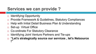 Services we can provide ? 
 Identifying Opportunity 
 Provide Framework & Guidelines, Statutory Compliances 
 Help with Initial Detail Business Plan & Understanding 
 Set-up Virtual Office 
 Co-ordinate For Statutory Clearance 
 Identifying Joint Venture Partners and Tie-ups 
 “Let’s strategically source our services , let’s Netsource 
!” 
 