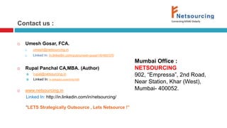 Contact us : 
 Umesh Gosar, FCA. 
 umesh@netsourcing.in 
 Linked In: in.linkedin.com/pub/umesh-gosar/16/460/370 
 Rupal Panchal CA,MBA. (Author) 
 rupal@netsourcing.in 
 Linked In: in.linkedin.com/in/rp109 
 www.netsourcing.in 
Linked In: http://in.linkedin.com/in/netsourcing/ 
“LETS Strategically Outsource , Lets Netsource !” 
Mumbai Office : 
NETSOURCING 
902, “Empressa”, 2nd Road, 
Near Station, Khar (West), 
Mumbai- 400052. 
 