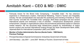 Amitabh Kant – CEO & MD : DMIC 
 Famously known for the Brand India Companying “ Incredible India”. He has extensive 
experience in infrastructure creation, International Marketing, Travel & Tourism and Hospitality 
industry. He has conceptualized and executed the positioning and branding of Kerala as “God’s 
Own Country” and later the “Incredible !ndia” campaign. Both these campaigns has won several 
International awards and embraced a host of activities – Infrastructure development, product 
enhancement, changes in organizational culture and promotional partnerships based on intensive 
market research. He has structured large infrastructure projects for diversification of India’s 
tourism product and sourced international funding through the Asian Development Bank (ADB), 
Japanese Bank for International Cooperation (JBIC) and UNDP. 
 Member of Indian Administrative Service (Kerala Cadre : 1980 Batch). 
Previous Postings 
 Principal Secretary & Special Commissioner (Industries) Government of Kerala. 
 Joint Secretary - July 2001 – June 2007 Ministry of Tourism, Government of India 
 http://www.amitabhkant.in 
 