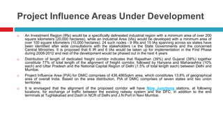 Project Influence Areas Under Development 
 An Investment Region (IRs) would be a specifically delineated industrial region with a minimum area of over 200 
square kilometers (20,000 hectares), while an Industrial Area (IAs) would be developed with a minimum area of 
over 100 square kilometers (10,000 hectares). 24 such nodes - 9 IRs and 15 IAs spanning across six states have 
been identified after wide consultations with the stakeholders i.e the State Governments and the concerned 
Central Ministries. It is proposed that 6 IR and 6 IAs would be taken up for implementation in the First Phase 
during 2008-2012 and rest of the development would be phased out in the next 4 years 
 Distribution of length of dedicated freight corridor indicates that Rajasthan (39%) and Gujarat (38%) together 
constitute 77% of total length of the alignment of freight corridor, followed by Haryana and Maharashtra (10% 
each) and Uttar Pradesh and the National Capital Region of Delhi (1.5% of total length each) between Delhi and 
Mumbai. 
 Project Influence Area (PIA) for DMIC comprises of 436,486Sqkm area, which constitutes 13.8% of geographical 
area of overall India. Based on the area distribution, PIA of DMIC comprises of seven states and two union 
territories: 
 It is envisaged that the alignment of the proposed corridor will have Nine Junctions stations, at following 
locations, for exchange of traffic between the existing railway system and the DFC, in addition to the end 
terminals at Tughlakabad and Dadri in NCR of Delhi and J.N.Port in Navi Mumbai. 
 