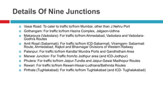 Details Of Nine Junctions 
 Vasai Road: To cater to traffic to/from Mumbai, other than J.Nehru Port 
 Gothangam: For traffic to/from Hazira Complex, Jalgaon-Udhna 
 Makarpura (Vadodara): For traffic to/from Ahmedabad, Vadodara and Vadodara- 
Godhra Routes 
 Amli Road (Sabarmati): For traffic to/from ICD-Sabarmati, Viramgam- Sabarmati 
Route, Ahmedabad, Rajkot and Bhavnagar Divisions of Western Railway 
 Palanpur: For traffic to/from Kandla/ Mundra Ports and Gandhidham Area 
 Marwar Junction: For Traffic from/to Jodhpur area (and ICD-Jodhpur) 
 Phulera: For traffic to/from Jaipur-Tundla and Jaipur-Sawai Madhopur Routes 
 Rewari: For traffic to/from Rewari-Hissar-Ludhiana/Bathinda Routes 
 Pirthala (Tughlakabad): For traffic to/from Tughlakabad (and ICD- Tughalakabad) 
 