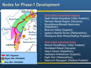 Nodes for Phase-1 Development Short listed Investment Regions :   Dadri-Noida-Ghaziabad (Uttar Pradesh); Manesar-Bawal Region (Haryana); Khushkhera-Bhiwadi-Neemrana (Rajasthan); Bharuch-Dahej (Gujarat); Igatpuri-Nashik-Sinnar (Maharashtra); Pitampura-Dhar-Mhow(Madhya Pradesh) Short listed Industrial Areas:   Meerut-Muzaffarpur (Uttar Pradesh) Faridabad-Palwal (Haryana) Jaipur-Dausa (Rajasthan); Vadodara-Ankleshwar (Gujarat); Dighi Port (Maharashtra); Neemuch-Nayagaon (Madhya Pradesh) DFC Alignment Investment Region (Min.200SQKM) Industrial Area (Min.100SQKM) Haryana Dadri J.N.Port 1 c d 5 4 Rajasthan Maharashtra Gujarat b e Madhya  Pradesh 3 2 a f 6 Haryana Uttar  Pradesh 