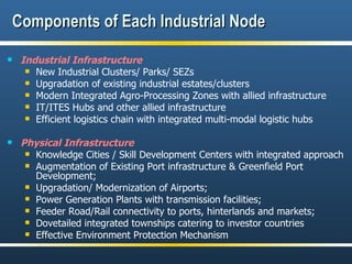Components of Each Industrial Node Industrial Infrastructure New Industrial Clusters/ Parks/ SEZs Upgradation of existing industrial estates/clusters Modern Integrated Agro-Processing Zones with allied infrastructure IT/ITES Hubs and other allied infrastructure Efficient logistics chain with integrated multi-modal logistic hubs Physical Infrastructure Knowledge Cities / Skill Development Centers with integrated approach Augmentation of Existing Port infrastructure & Greenfield Port Development;  Upgradation/ Modernization of Airports; Power Generation Plants with transmission facilities; Feeder Road/Rail connectivity to ports, hinterlands and markets;  Dovetailed integrated townships catering to investor countries Effective Environment Protection Mechanism  