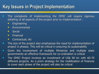 Key Issues in Project Implementation The complexity of implementing the DMIC will require rigorous detailing of all aspects of the project prior to implementation : Engineering Environmental  Social  Financial Contractual, etc The size of the project also emphasizes the need for implementation of project in phases. This will be critical in ensuring its sustainability  Given the involvement of multiple Ministries and multiple state governments an effective framework for co-ordination is critical The DMIC Project involves an investment of US$ 90 bn with 60-70 different projects. An a priori strategy for the mobilization of finances to cover each phase of the project will also be critical 