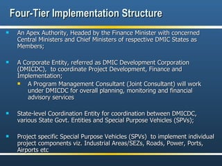 Four-Tier Implementation Structure An Apex Authority, Headed by the Finance Minister with concerned Central Ministers and Chief Ministers of respective DMIC States as Members; A Corporate Entity, referred as DMIC Development Corporation (DMICDC),  to coordinate Project Development, Finance and Implementation; A Program Management Consultant (Joint Consultant) will work under DMICDC for overall planning, monitoring and financial advisory services State-level Coordination Entity for coordination between DMICDC, various State Govt. Entities and Special Purpose Vehicles (SPVs); Project specific Special Purpose Vehicles (SPVs)  to implement individual project components viz. Industrial Areas/SEZs, Roads, Power, Ports, Airports etc 