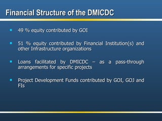 Financial Structure of the DMICDC 49 % equity contributed by GOI  51 % equity contributed by Financial Institution(s) and other Infrastructure organizations Loans facilitated by DMICDC – as a pass-through arrangements for specific projects Project Development Funds contributed by GOI, GOJ and FIs 