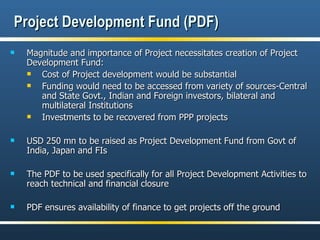 Project Development Fund (PDF) Magnitude and importance of Project necessitates creation of Project Development Fund: Cost of Project development would be substantial Funding would need to be accessed from variety of sources-Central and State Govt., Indian and Foreign investors, bilateral and multilateral Institutions Investments to be recovered from PPP projects USD 250 mn to be raised as Project Development Fund from Govt of India, Japan and FIs The PDF to be used specifically for all Project Development Activities to reach technical and financial closure PDF ensures availability of finance to get projects off the ground 