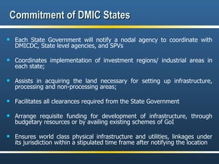 Commitment of DMIC States Each State Government will notify a nodal agency to coordinate with DMICDC, State level agencies, and SPVs Coordinates implementation of investment regions/ industrial areas in each state; Assists in acquiring the land necessary for setting up infrastructure, processing and non-processing areas; Facilitates all clearances required from the State Government Arrange requisite funding for development of infrastructure, through budgetary resources or by availing existing schemes of GoI Ensures world class physical infrastructure and utilities, linkages under its jurisdiction within a stipulated time frame after notifying the location 