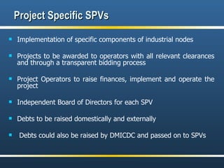 Project Specific SPVs Implementation of specific components of industrial nodes  Projects to be awarded to operators with all relevant clearances and through a transparent bidding process Project Operators to raise finances, implement and operate the project Independent Board of Directors for each SPV Debts to be raised domestically and externally Debts could also be raised by DMICDC and passed on to SPVs 