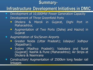 Summary-  Infrastructure   Development Initiatives in DMIC Development of 10,000MW Power Generation Capacity Development of Three Greenfield Ports  Dholera & Maroli in Gujarat, Dighi Port in Maharashtra; Augmentation of Two Ports (Dahej and Hazira) in Gujarat  Augmentation of Six/Seven Airports Greater Noida (Uttar Pradesh); Udaipur/ Jodhpur (Rajasthan); Indore (Madhya Pradesh); Vadodara and Surat (Gujarat); Nashik & Pune (Maharashtra); Air Strips at Dholera & Neemrana Construction/ Augmentation of 2500km long feeder rail linkages 