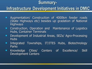 Summary-  Infrastructure   Development Initiatives in DMIC Augmentation/ Construction of 4000km feeder roads (State Highways etc) besides up gradation of National Highways  Construction, Operation and  Maintenance of Logistics Hubs, Container Terminals Development of Industrial Areas, SEZs/ Agro-Processing Hubs Integrated Townships, IT/ITES Hubs, Biotechnology Parks Knowledge Cities/ Centers of Excellence/ Skill Development Centers 
