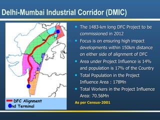 Delhi-Mumbai Industrial Corridor (DMIC)  The 1483-km long DFC Project to be commissioned in 2012 Focus is on ensuring high impact developments within 150km distance on either side of alignment of DFC  Area under Project Influence is 14% and population is 17% of the Country Total Population in the Project Influence Area : 178Mn Total Workers in the Project Influence Area: 70.56Mn   As per Census-2001 DFC Alignment End Terminal Haryana Dadri J.N.Port Rajasthan Maharashtra Gujarat Madhya  Pradesh Haryana Uttar  Pradesh 