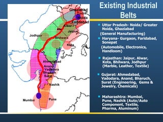 Existing Industrial Belts Uttar Pradesh- Noida/ Greater Noida, Ghaziabad (General Manufacturing) Haryana- Gurgaon, Faridabad, Sonepat (Automobile, Electronics, Handloom) Dadri Noida Ghaziabad Faridabad Gujarat: Ahmedabad, Vadodara, Anand, Bharuch, Surat (Engineering,  Gems & Jewelry, Chemicals) Ahmedabad Vadodara Bharuch Surat Anand Bhilwara Jodhpur Kota Rajasthan: Jaipur, Alwar, Kota, Bhilwara, Jodhpur (Marble, Leather, Textile) Jaipur Alwar Maharashtra: Mumbai, Pune, Nashik (Auto/Auto Component, Textile, Pharma, Aluminum) Nashik Mumbai Pune 