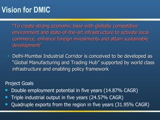 “ To create strong economic base with globally competitive environment and state-of-the-art infrastructure to activate local commerce, enhance foreign investments and attain sustainable development” Delhi-Mumbai Industrial Corridor is conceived to be developed as “Global Manufacturing and Trading Hub” supported by world class infrastructure and enabling policy framework Project Goals Double employment potential in five years (14.87% CAGR) Triple industrial output in five years (24.57% CAGR)  Quadruple exports from the region in five years (31.95% CAGR) Vision for DMIC 
