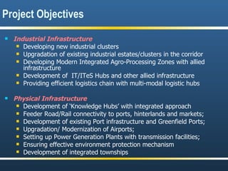 Industrial Infrastructure Developing new industrial clusters  Upgradation of existing industrial estates/clusters in the corridor Developing Modern Integrated Agro-Processing Zones with allied infrastructure Development of  IT/ITeS Hubs and other allied infrastructure Providing efficient logistics chain with multi-modal logistic hubs Physical Infrastructure Development of ‘Knowledge Hubs’ with integrated approach Feeder Road/Rail connectivity to ports, hinterlands and markets;  Development of existing Port infrastructure and Greenfield Ports;  Upgradation/ Modernization of Airports; Setting up Power Generation Plants with transmission facilities; Ensuring effective environment protection mechanism  Development of integrated townships Project Objectives 