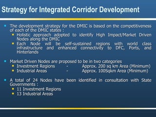 The development strategy for the DMIC is based on the competitiveness of each of the DMIC states : Holistic approach adopted to identify High Impact/Market Driven Nodes along the DMIC Each Node will be self-sustained regions with world class infrastructure and enhanced connectivity to DFC, Ports, and Hinterlands  Market Driven Nodes are proposed to be in two categories Investment Regions -  Approx. 200 sq km Area (Minimum) Industrial Areas -  Approx. 100Sqkm Area (Minimum) A total of 24 Nodes have been identified in consultation with State Governments : 11 Investment Regions 13 Industrial Areas Strategy for Integrated Corridor Development 