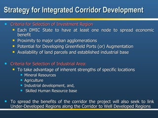 Strategy for Integrated Corridor Development Criteria for Selection of Investment Region Each DMIC State to have at least one node to spread economic benefit Proximity to major urban agglomerations  Potential for Developing Greenfield Ports (or) Augmentation Availability of land parcels and established industrial base Criteria for Selection of Industrial Area: To take advantage of inherent strengths of specific locations Mineral Resources Agriculture  Industrial development, and, Skilled Human Resource base To spread the benefits of the corridor the project will also seek to link Under-Developed Regions along the Corridor to Well Developed Regions 
