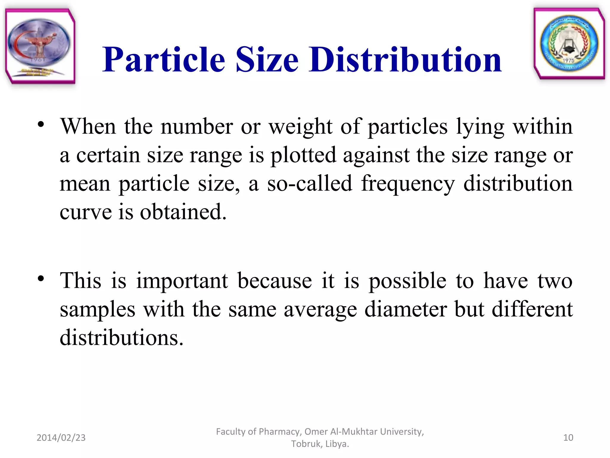 Particle Size Distribution
• When the number or weight of particles lying within
a certain size range is plotted against the size range or
mean particle size, a so-called frequency distribution
curve is obtained.
• This is important because it is possible to have two
samples with the same average diameter but different
distributions.
2014/02/23 10
Faculty of Pharmacy, Omer Al-Mukhtar University,
Tobruk, Libya.
 