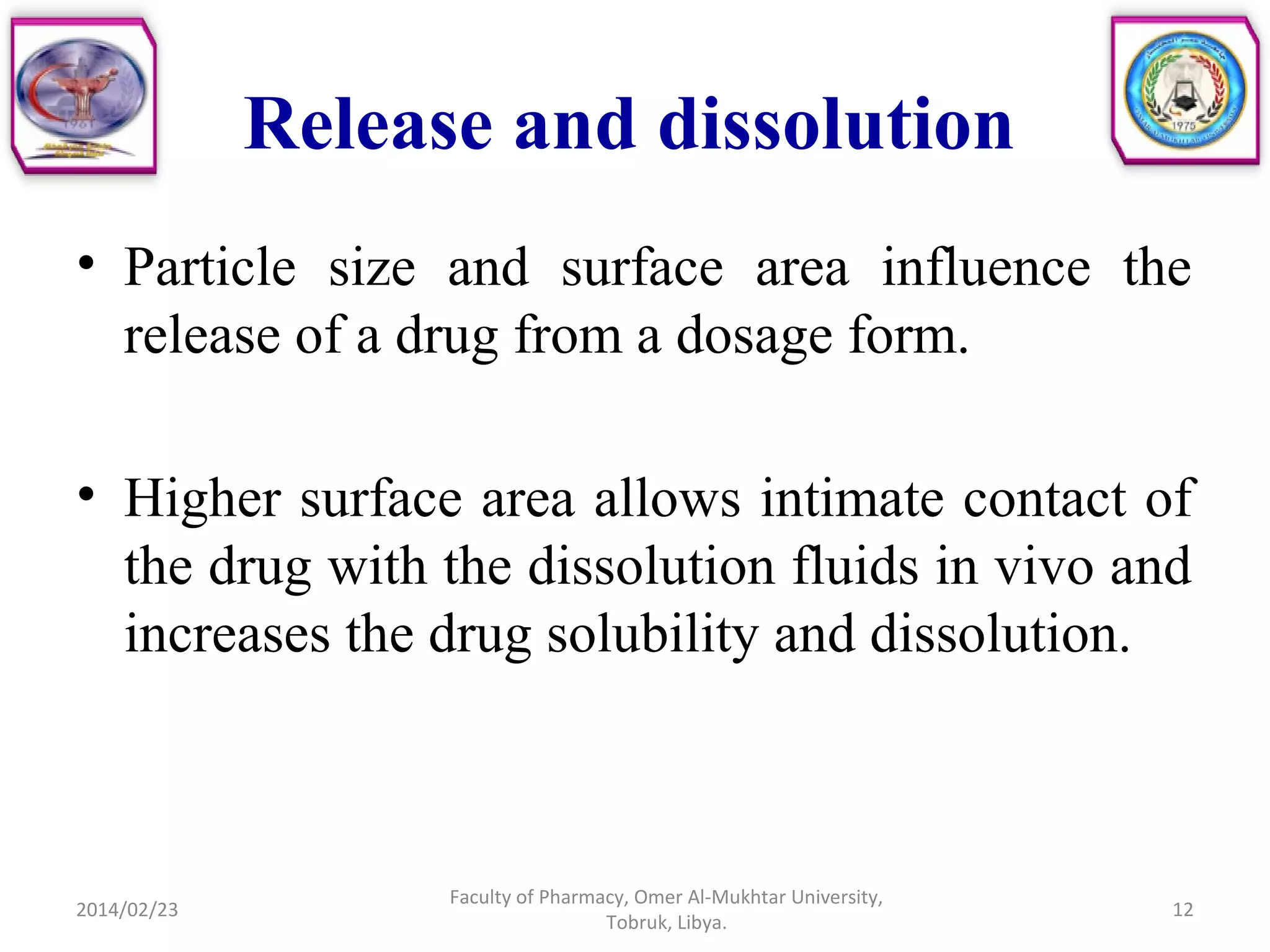 Release and dissolution
• Particle size and surface area influence the
release of a drug from a dosage form.
• Higher surface area allows intimate contact of
the drug with the dissolution fluids in vivo and
increases the drug solubility and dissolution.
2014/02/23 12
Faculty of Pharmacy, Omer Al-Mukhtar University,
Tobruk, Libya.
 