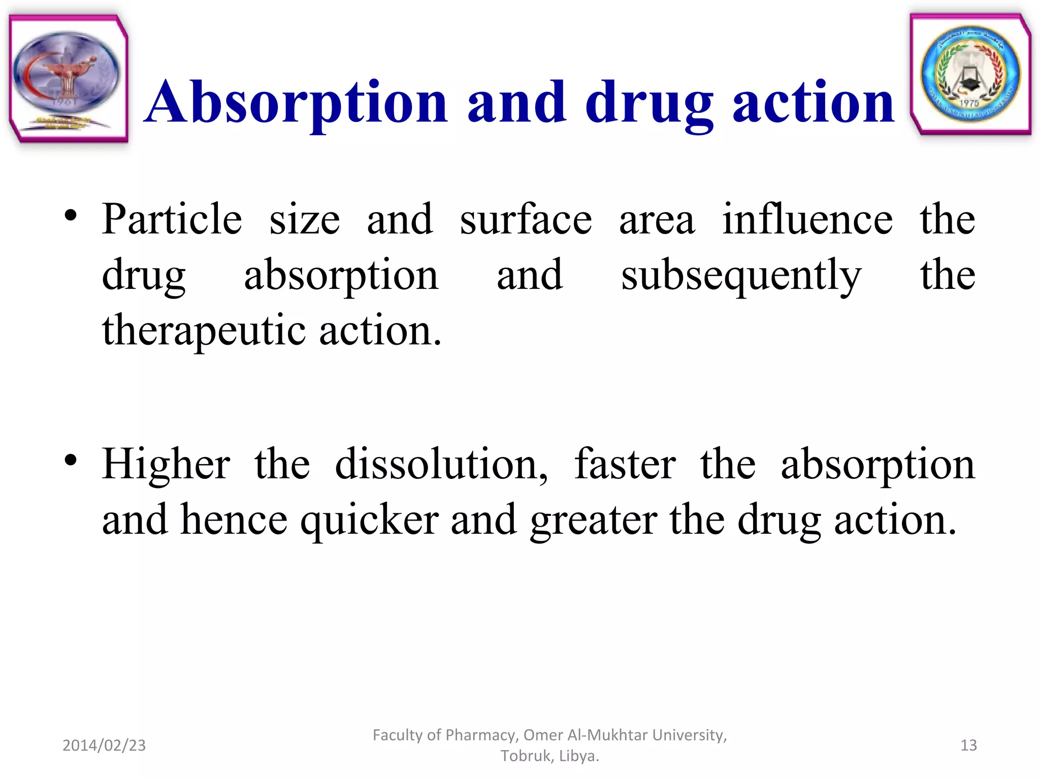 Absorption and drug action
• Particle size and surface area influence the
drug absorption and subsequently the
therapeutic action.
• Higher the dissolution, faster the absorption
and hence quicker and greater the drug action.
2014/02/23 13
Faculty of Pharmacy, Omer Al-Mukhtar University,
Tobruk, Libya.
 
