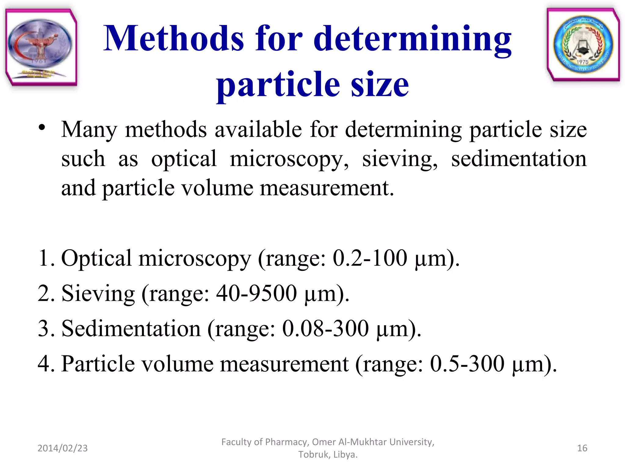 Methods for determining
particle size
• Many methods available for determining particle size
such as optical microscopy, sieving, sedimentation
and particle volume measurement.
1. Optical microscopy (range: 0.2-100 µm).
2. Sieving (range: 40-9500 µm).
3. Sedimentation (range: 0.08-300 µm).
4. Particle volume measurement (range: 0.5-300 µm).
2014/02/23 16
Faculty of Pharmacy, Omer Al-Mukhtar University,
Tobruk, Libya.
 