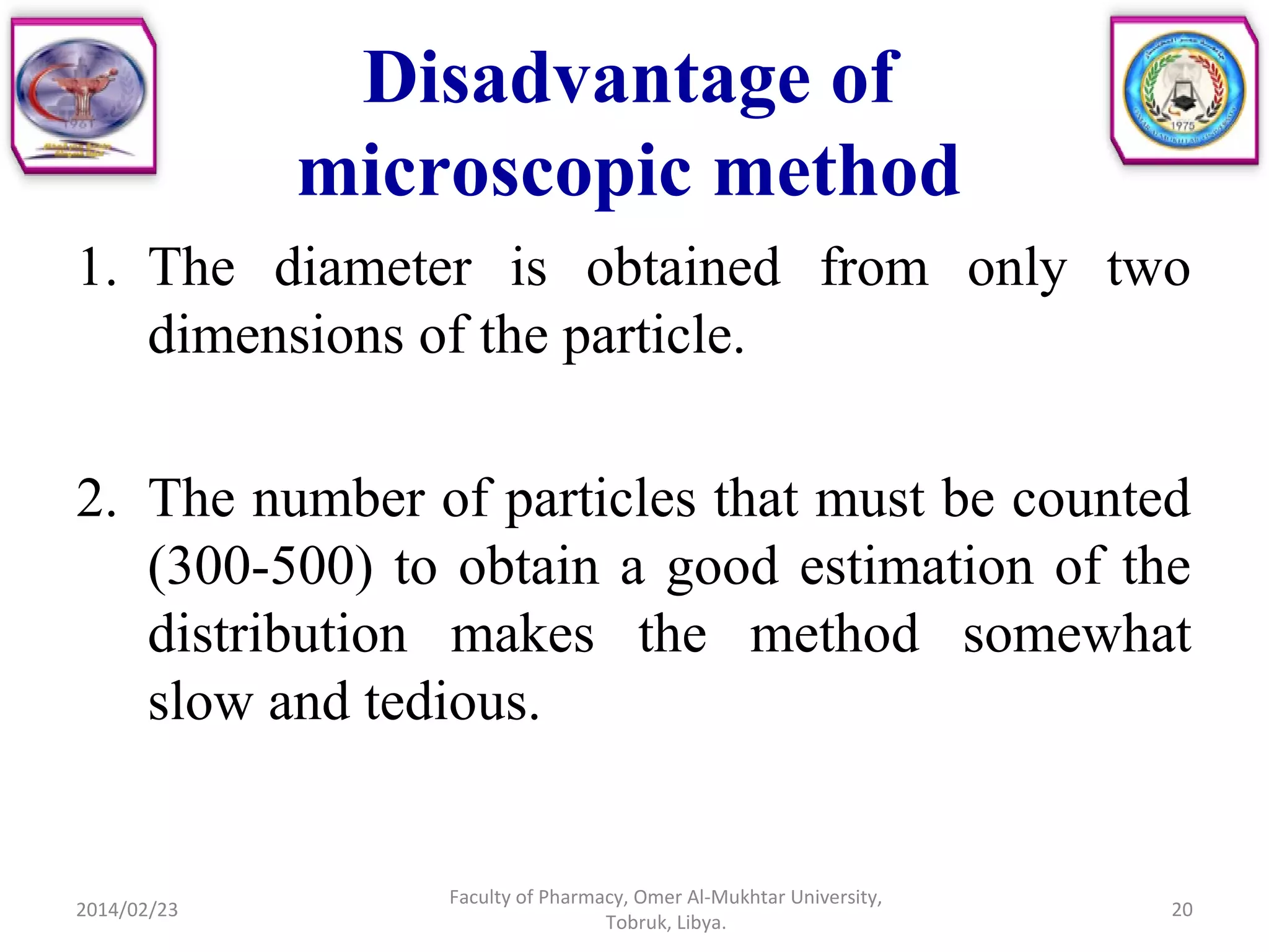 Disadvantage of
microscopic method
1. The diameter is obtained from only two
dimensions of the particle.
2. The number of particles that must be counted
(300-500) to obtain a good estimation of the
distribution makes the method somewhat
slow and tedious.
2014/02/23 20
Faculty of Pharmacy, Omer Al-Mukhtar University,
Tobruk, Libya.
 