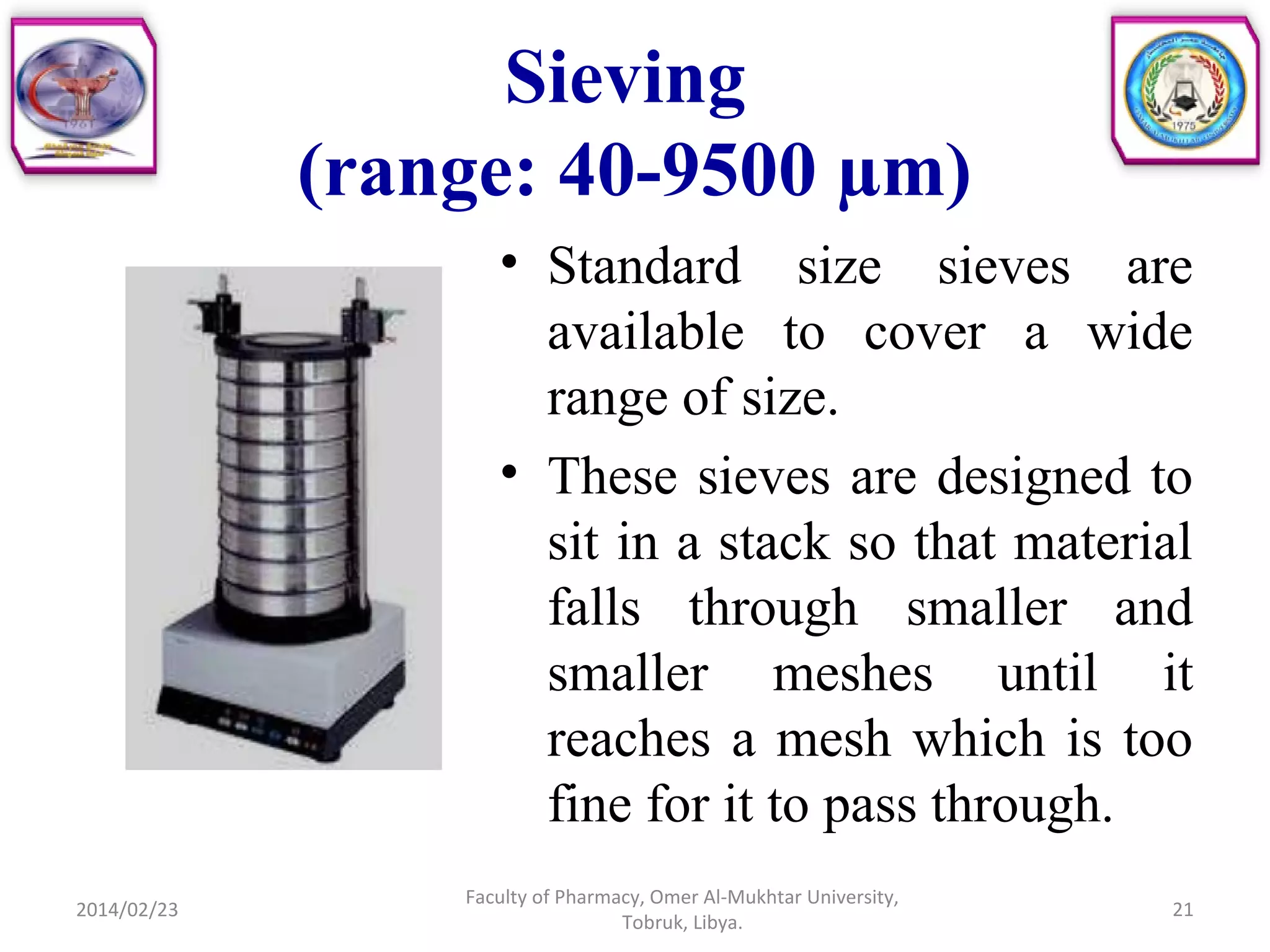 Sieving
(range: 40-9500 µm)
• Standard size sieves are
available to cover a wide
range of size.
• These sieves are designed to
sit in a stack so that material
falls through smaller and
smaller meshes until it
reaches a mesh which is too
fine for it to pass through.
2014/02/23 21
Faculty of Pharmacy, Omer Al-Mukhtar University,
Tobruk, Libya.
 