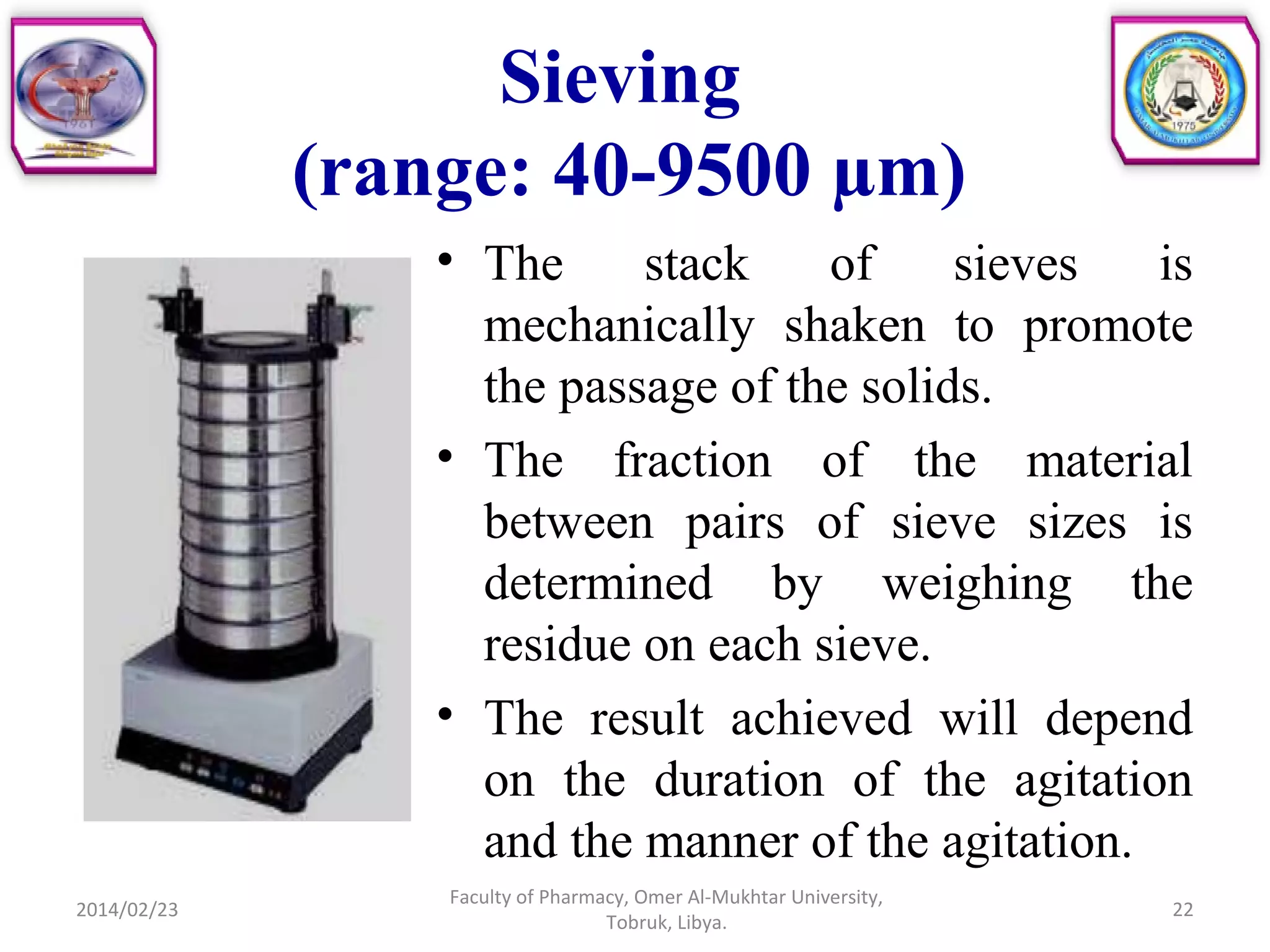 Sieving
(range: 40-9500 µm)
• The stack of sieves is
mechanically shaken to promote
the passage of the solids.
• The fraction of the material
between pairs of sieve sizes is
determined by weighing the
residue on each sieve.
• The result achieved will depend
on the duration of the agitation
and the manner of the agitation.
2014/02/23 22
Faculty of Pharmacy, Omer Al-Mukhtar University,
Tobruk, Libya.
 