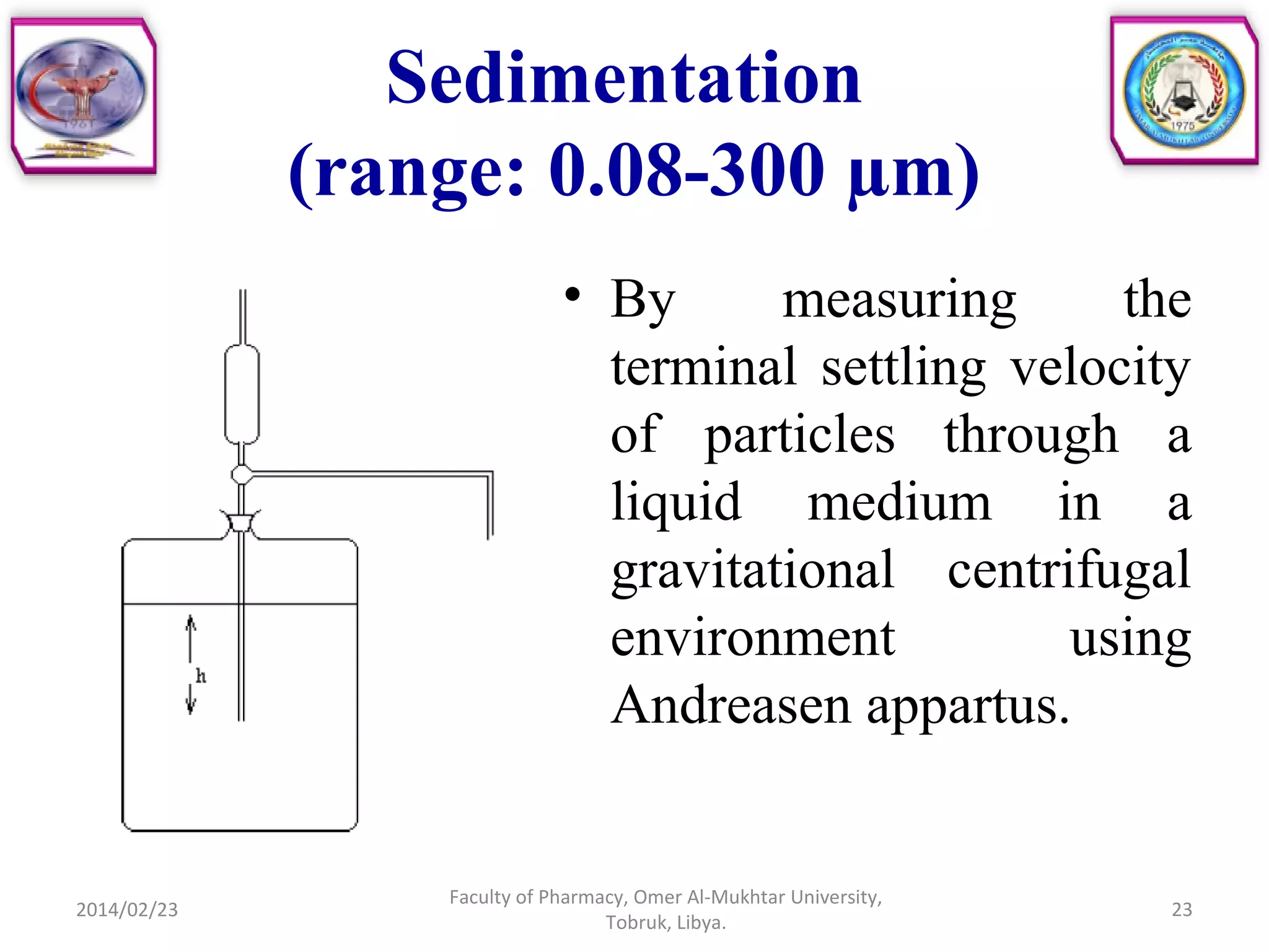 Sedimentation
(range: 0.08-300 µm)
• By measuring the
terminal settling velocity
of particles through a
liquid medium in a
gravitational centrifugal
environment using
Andreasen appartus.
2014/02/23 23
Faculty of Pharmacy, Omer Al-Mukhtar University,
Tobruk, Libya.
 