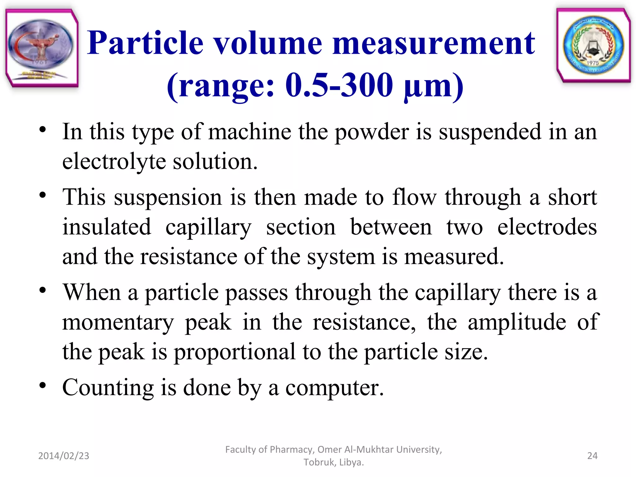 Particle volume measurement
(range: 0.5-300 µm)
• In this type of machine the powder is suspended in an
electrolyte solution.
• This suspension is then made to flow through a short
insulated capillary section between two electrodes
and the resistance of the system is measured.
• When a particle passes through the capillary there is a
momentary peak in the resistance, the amplitude of
the peak is proportional to the particle size.
• Counting is done by a computer.
2014/02/23 24
Faculty of Pharmacy, Omer Al-Mukhtar University,
Tobruk, Libya.
 