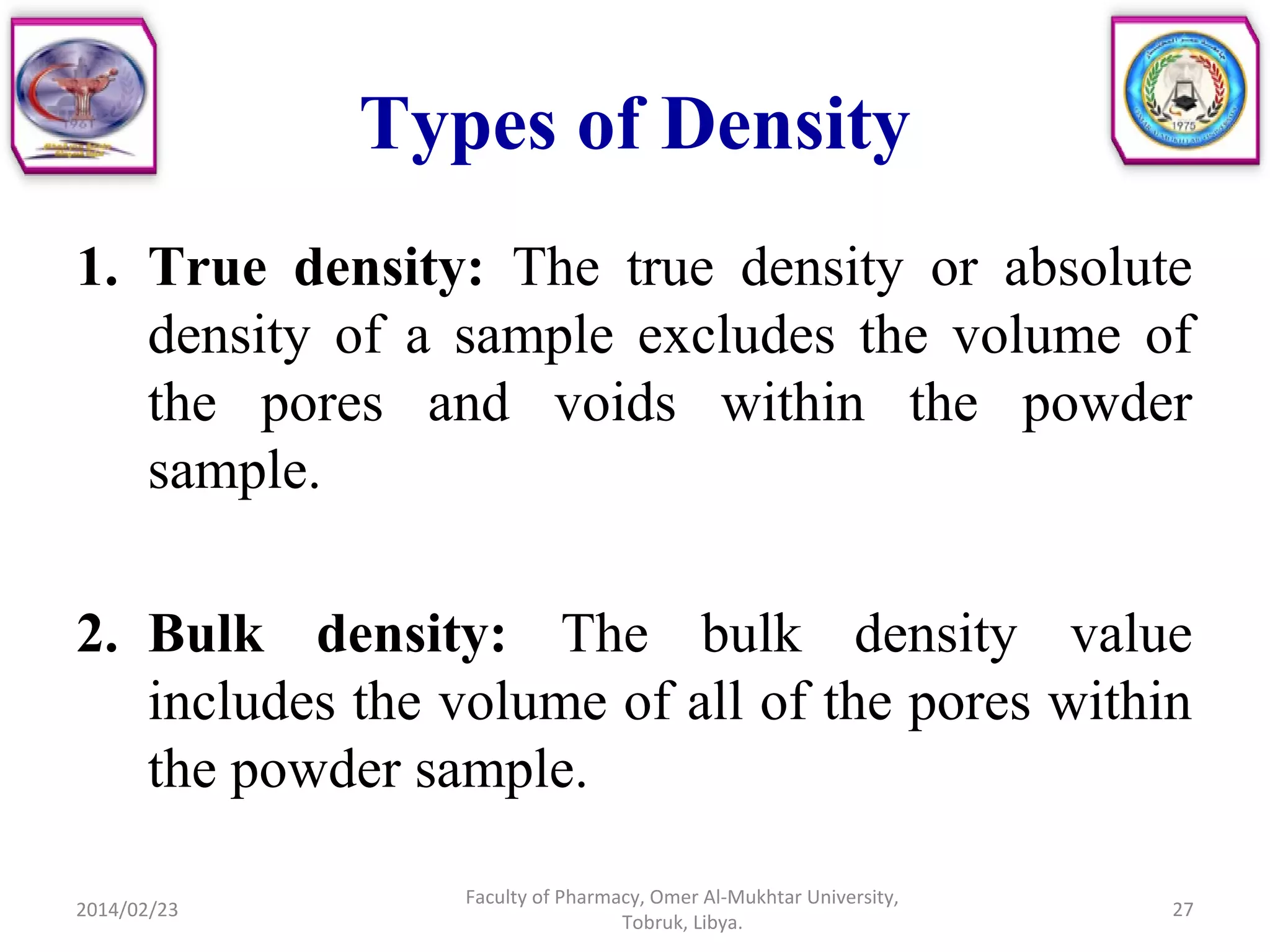 Types of Density
1. True density: The true density or absolute
density of a sample excludes the volume of
the pores and voids within the powder
sample.
2. Bulk density: The bulk density value
includes the volume of all of the pores within
the powder sample.
2014/02/23 27
Faculty of Pharmacy, Omer Al-Mukhtar University,
Tobruk, Libya.
 