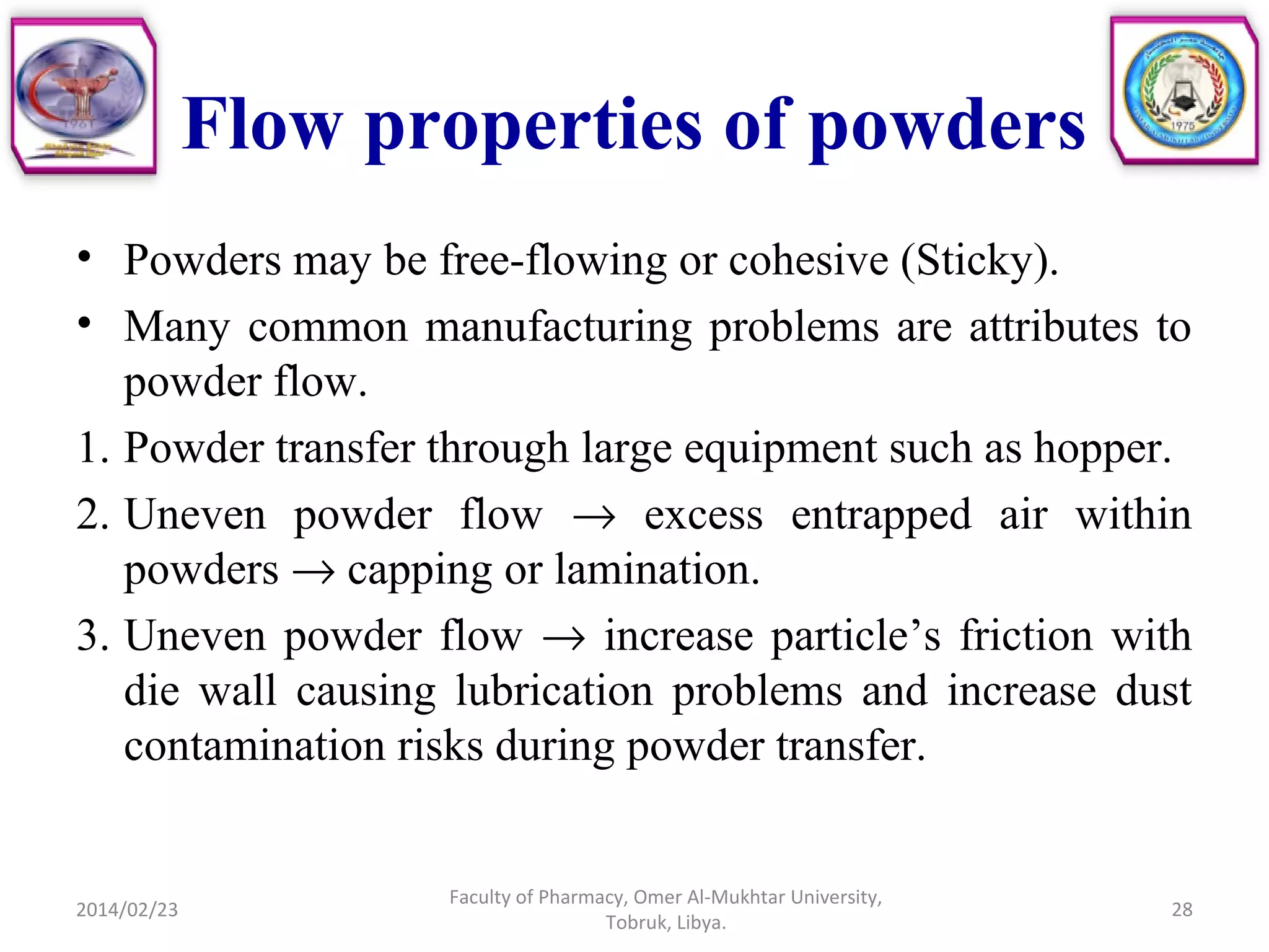 Flow properties of powders
• Powders may be free-flowing or cohesive (Sticky).
• Many common manufacturing problems are attributes to
powder flow.
1. Powder transfer through large equipment such as hopper.
2. Uneven powder flow → excess entrapped air within
powders → capping or lamination.
3. Uneven powder flow → increase particle’s friction with
die wall causing lubrication problems and increase dust
contamination risks during powder transfer.
2014/02/23 28
Faculty of Pharmacy, Omer Al-Mukhtar University,
Tobruk, Libya.
 