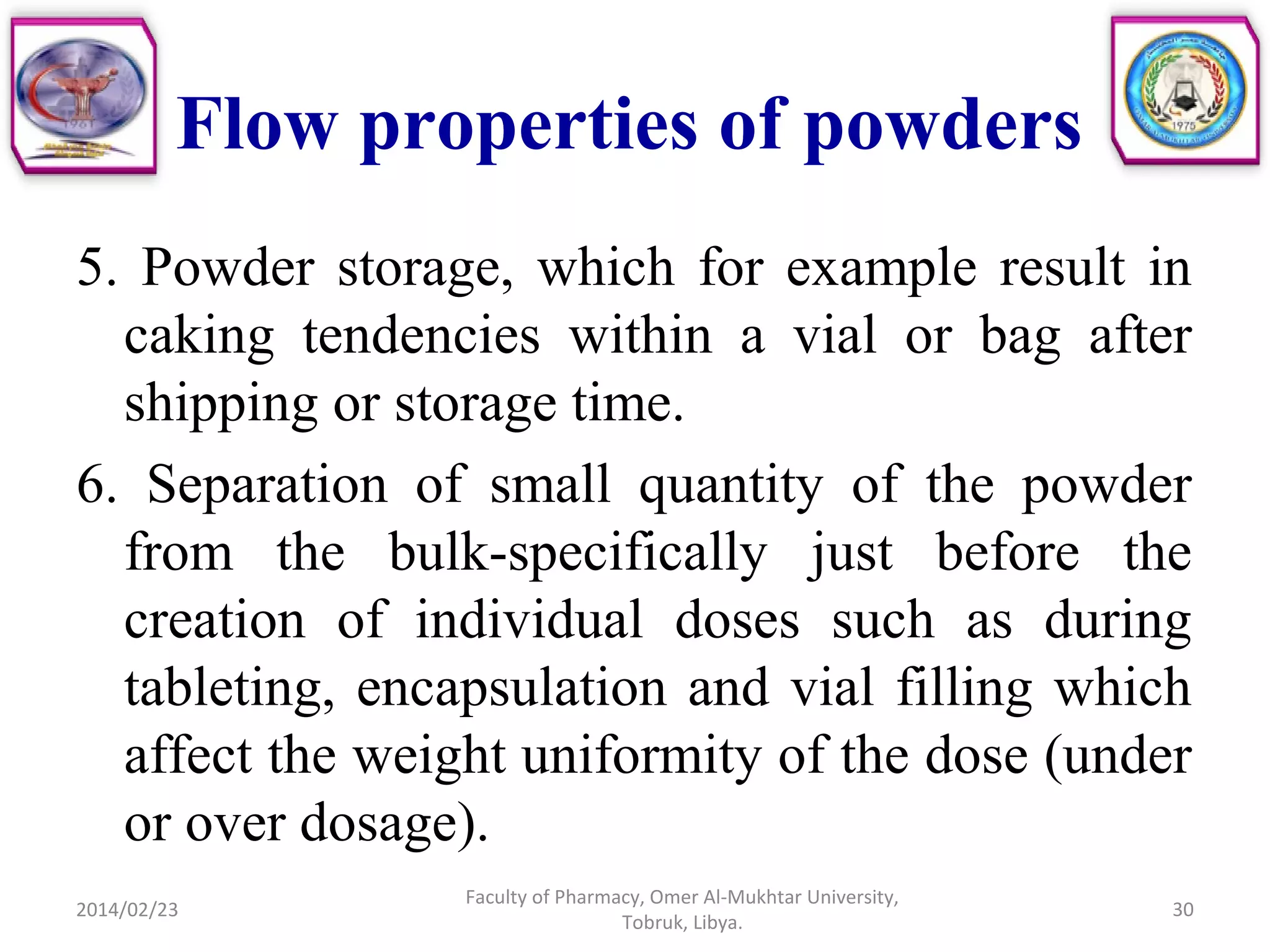 Flow properties of powders
5. Powder storage, which for example result in
caking tendencies within a vial or bag after
shipping or storage time.
6. Separation of small quantity of the powder
from the bulk-specifically just before the
creation of individual doses such as during
tableting, encapsulation and vial filling which
affect the weight uniformity of the dose (under
or over dosage).
2014/02/23 30
Faculty of Pharmacy, Omer Al-Mukhtar University,
Tobruk, Libya.
 