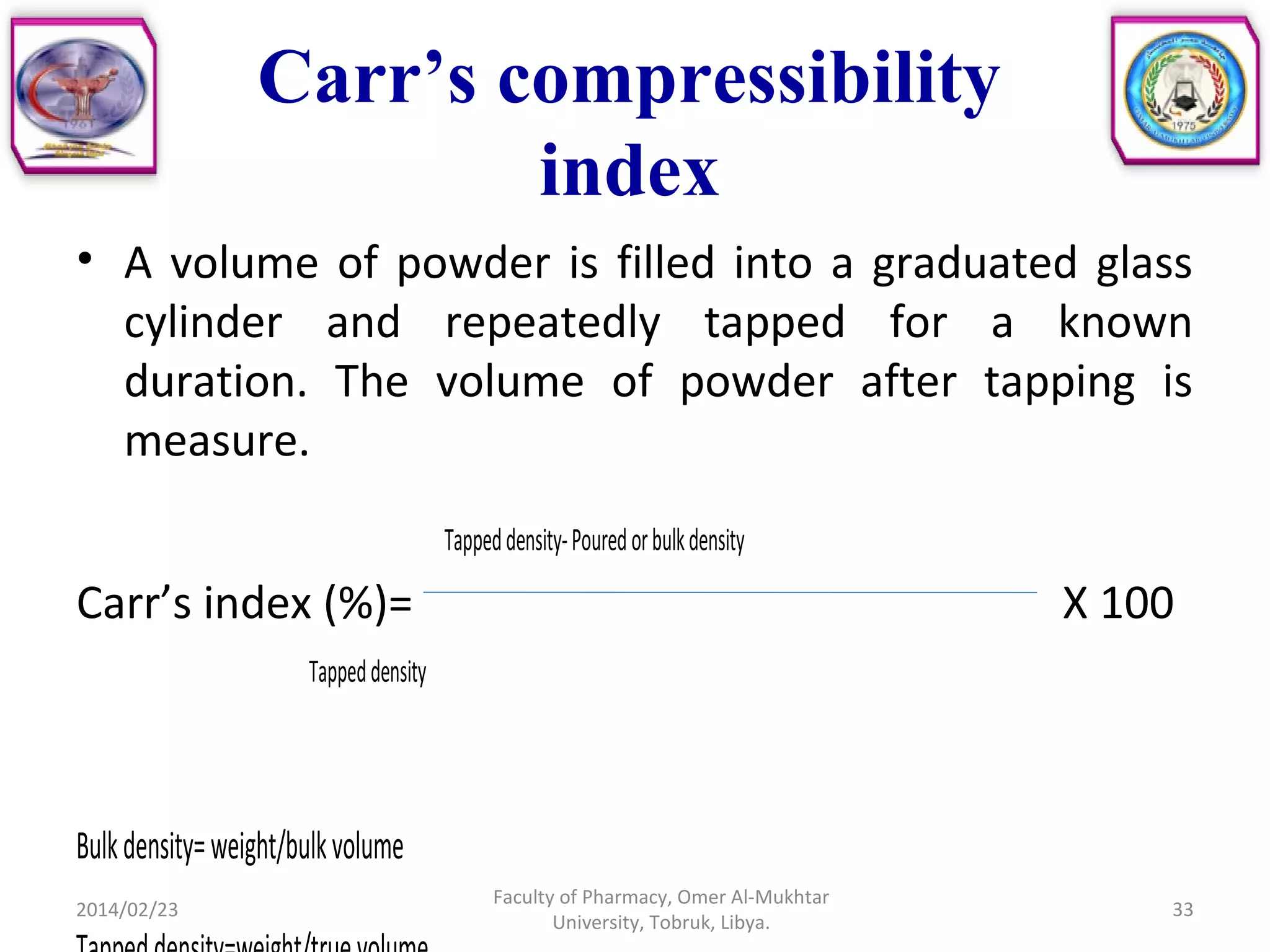 Carr’s compressibility
index
• A volume of powder is filled into a graduated glass
cylinder and repeatedly tapped for a known
duration. The volume of powder after tapping is
measure.
Tappeddensity-Pouredorbulkdensity
Carr’s index (%)= X 100
Tappeddensity
Bulkdensity=weight/bulkvolume
2014/02/23 33
Faculty of Pharmacy, Omer Al-Mukhtar
University, Tobruk, Libya.
 